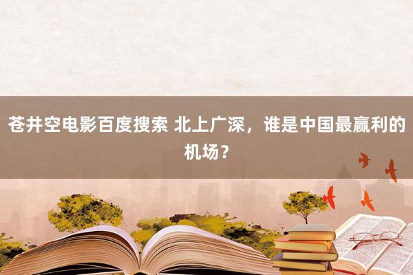 苍井空电影百度搜索 北上广深，谁是中国最赢利的机场？