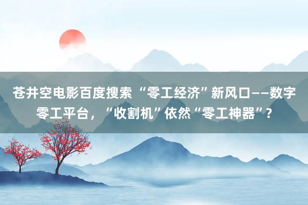 苍井空电影百度搜索 “零工经济”新风口——数字零工平台，“收割机”依然“零工神器”?