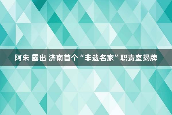 阿朱 露出 济南首个“非遗名家”职责室揭牌