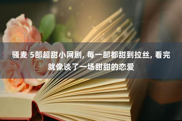 骚麦 5部超甜小网剧, 每一部都甜到拉丝, 看完就像谈了一场甜甜的恋爱