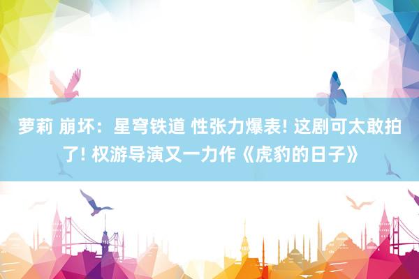 萝莉 崩坏：星穹铁道 性张力爆表! 这剧可太敢拍了! 权游导演又一力作《虎豹的日子》