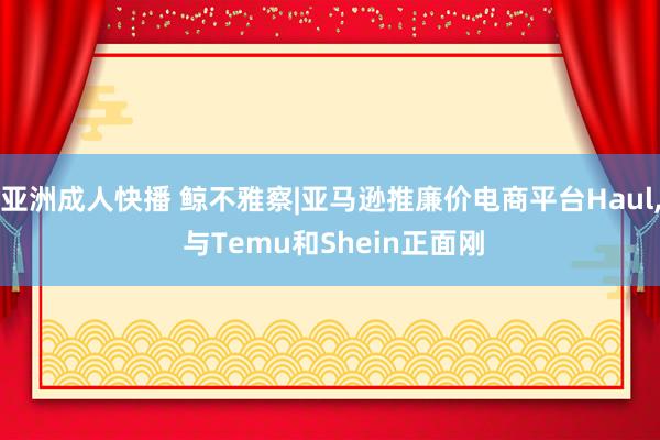 亚洲成人快播 鲸不雅察|亚马逊推廉价电商平台Haul, 与Temu和Shein正面刚
