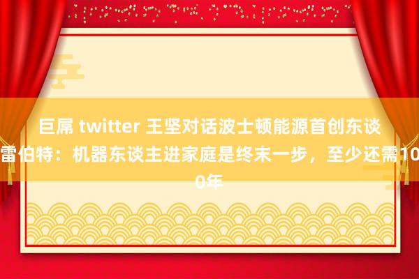 巨屌 twitter 王坚对话波士顿能源首创东谈主雷伯特：机器东谈主进家庭是终末一步，至少还需10年