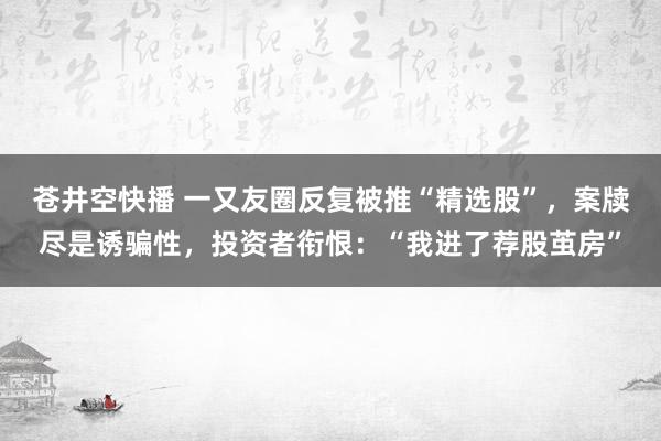 苍井空快播 一又友圈反复被推“精选股”，案牍尽是诱骗性，投资者衔恨：“我进了荐股茧房”