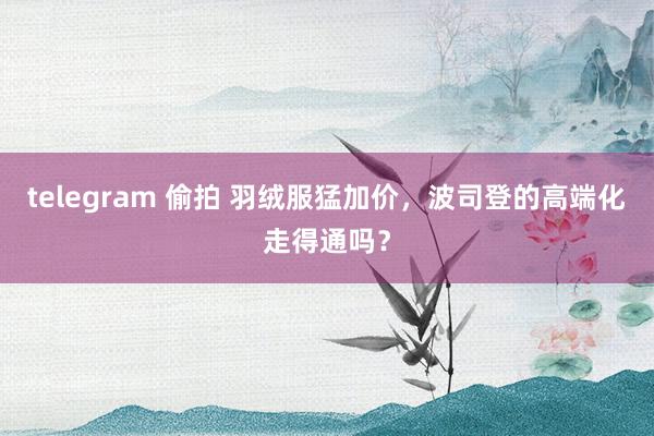 telegram 偷拍 羽绒服猛加价，波司登的高端化走得通吗？