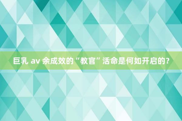 巨乳 av 余成效的“教官”活命是何如开启的？