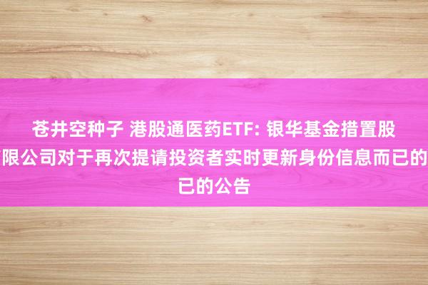 苍井空种子 港股通医药ETF: 银华基金措置股份有限公司对于再次提请投资者实时更新身份信息而已的公告