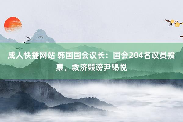 成人快播网站 韩国国会议长：国会204名议员投票，救济毁谤尹锡悦