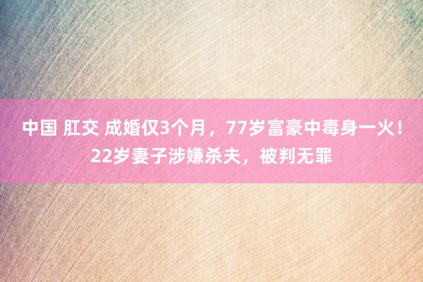中国 肛交 成婚仅3个月，77岁富豪中毒身一火！22岁妻子涉嫌杀夫，被判无罪