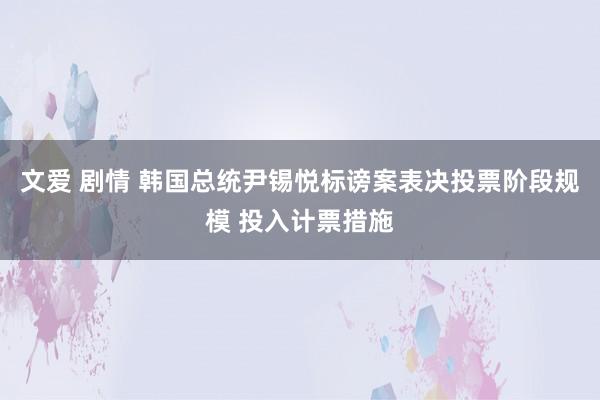 文爱 剧情 韩国总统尹锡悦标谤案表决投票阶段规模 投入计票措施