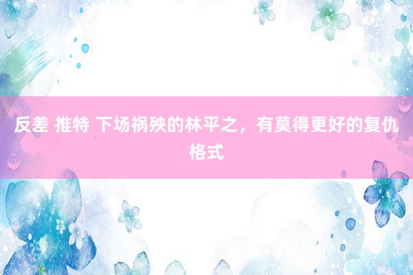 反差 推特 下场祸殃的林平之，有莫得更好的复仇格式