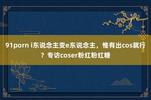 91porn i东说念主变e东说念主，惟有出cos就行？专访coser粉红粉红糖