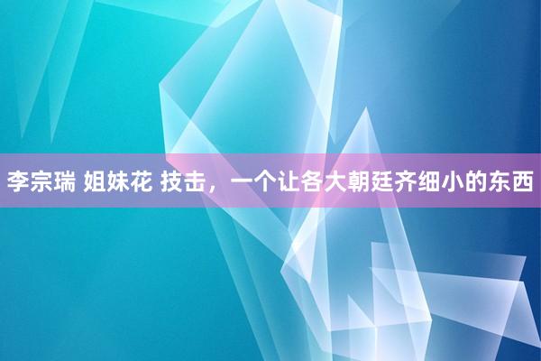 李宗瑞 姐妹花 技击，一个让各大朝廷齐细小的东西