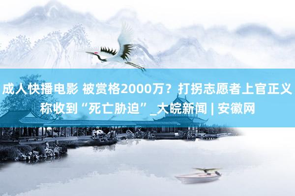 成人快播电影 被赏格2000万？打拐志愿者上官正义称收到“死亡胁迫”_大皖新闻 | 安徽网