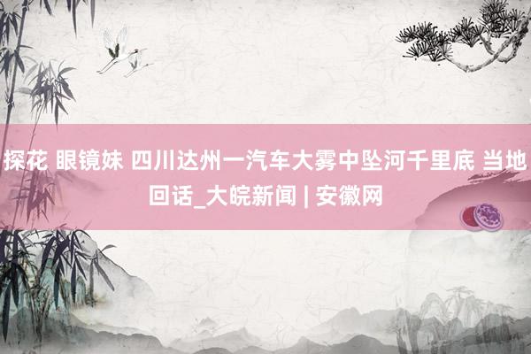 探花 眼镜妹 四川达州一汽车大雾中坠河千里底 当地回话_大皖新闻 | 安徽网