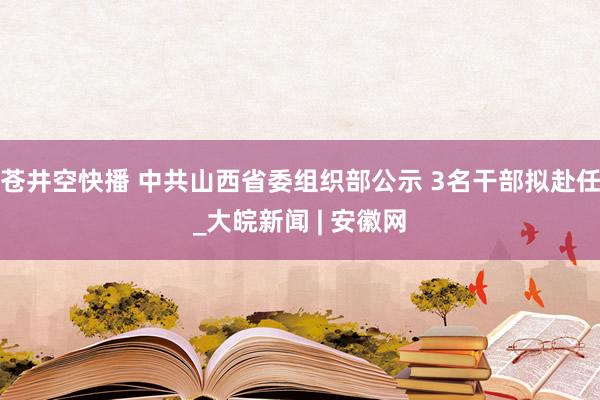 苍井空快播 中共山西省委组织部公示 3名干部拟赴任_大皖新闻 | 安徽网