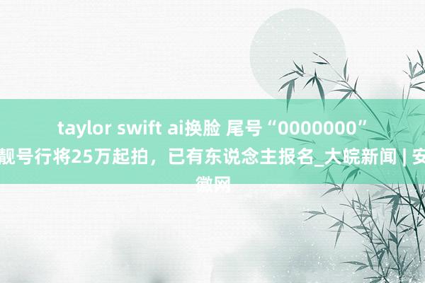 taylor swift ai换脸 尾号“0000000”手机靓号行将25万起拍，已有东说念主报名_大皖新闻 | 安徽网