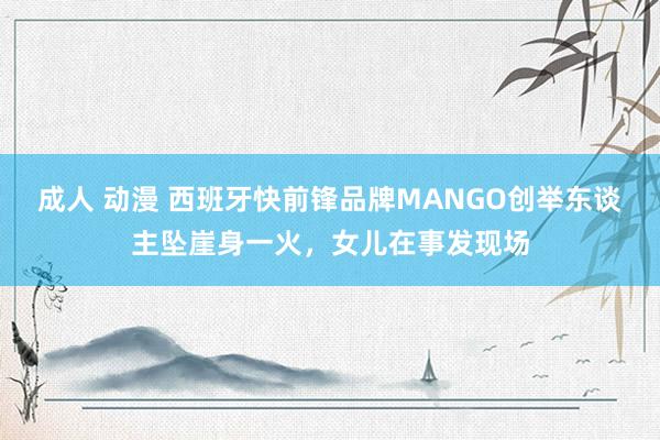 成人 动漫 西班牙快前锋品牌MANGO创举东谈主坠崖身一火，女儿在事发现场