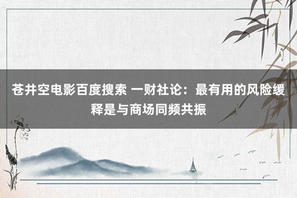 苍井空电影百度搜索 一财社论：最有用的风险缓释是与商场同频共振