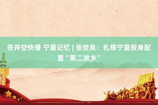 苍井空快播 宁夏记忆 | 张世良：扎根宁夏投身配置“第二故乡”