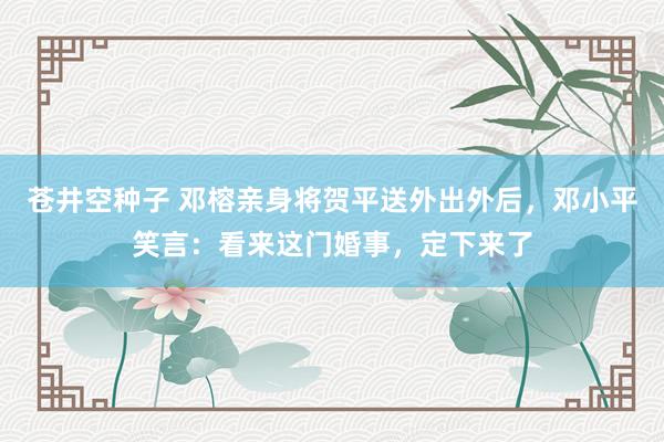 苍井空种子 邓榕亲身将贺平送外出外后，邓小平笑言：看来这门婚事，定下来了