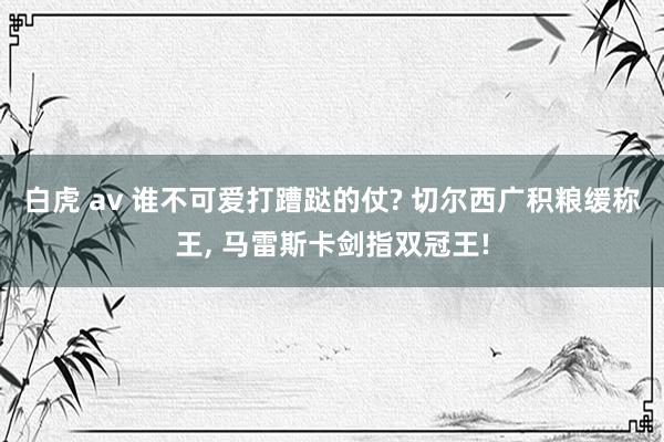 白虎 av 谁不可爱打蹧跶的仗? 切尔西广积粮缓称王, 马雷斯卡剑指双冠王!