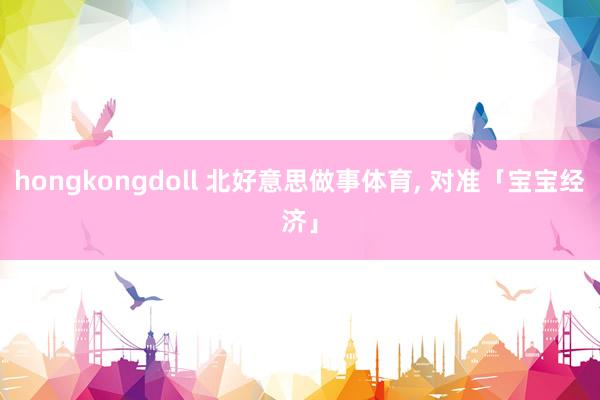 hongkongdoll 北好意思做事体育, 对准「宝宝经济」