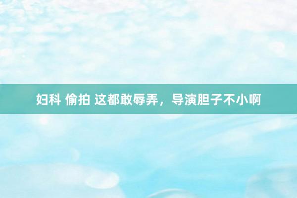 妇科 偷拍 这都敢辱弄，导演胆子不小啊
