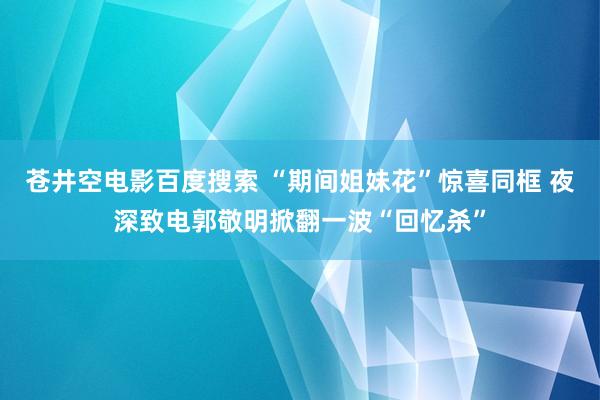 苍井空电影百度搜索 “期间姐妹花”惊喜同框 夜深致电郭敬明掀翻一波“回忆杀”