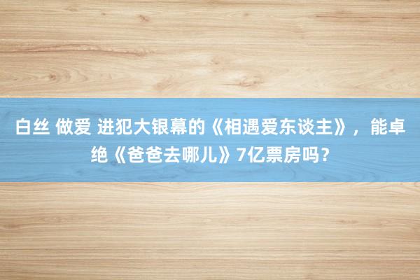 白丝 做爱 进犯大银幕的《相遇爱东谈主》，能卓绝《爸爸去哪儿》7亿票房吗？
