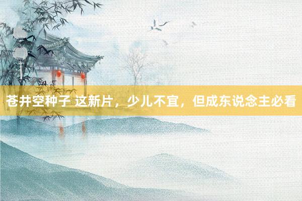 苍井空种子 这新片，少儿不宜，但成东说念主必看