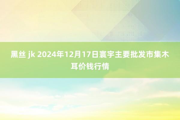 黑丝 jk 2024年12月17日寰宇主要批发市集木耳价钱行情