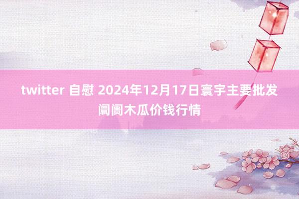 twitter 自慰 2024年12月17日寰宇主要批发阛阓木瓜价钱行情