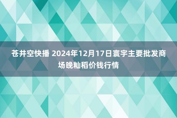 苍井空快播 2024年12月17日寰宇主要批发商场晚籼稻价钱行情