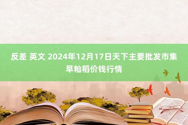 反差 英文 2024年12月17日天下主要批发市集早籼稻价钱行情