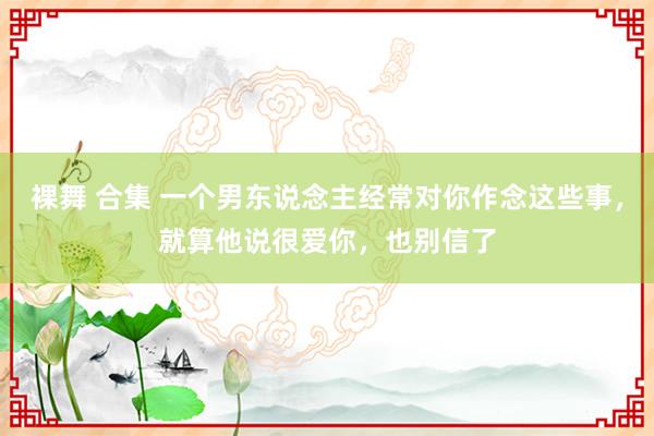 裸舞 合集 一个男东说念主经常对你作念这些事，就算他说很爱你，也别信了