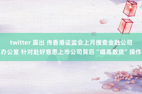 twitter 露出 传香港证监会上月搜查金融公司办公室 针对赴好意思上市公司背后“唱高散货”操作