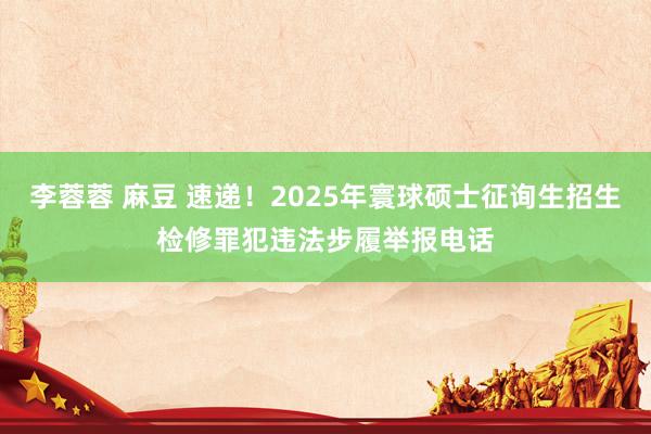 李蓉蓉 麻豆 速递！2025年寰球硕士征询生招生检修罪犯违法步履举报电话