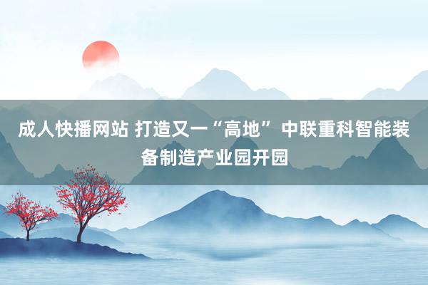 成人快播网站 打造又一“高地” 中联重科智能装备制造产业园开园