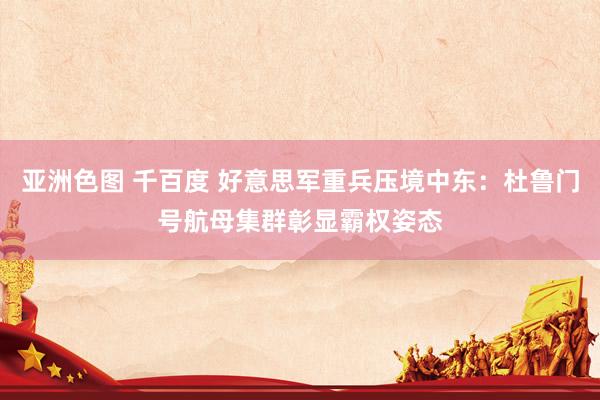 亚洲色图 千百度 好意思军重兵压境中东：杜鲁门号航母集群彰显霸权姿态