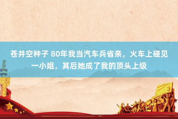 苍井空种子 80年我当汽车兵省亲，火车上碰见一小姐，其后她成了我的顶头上级