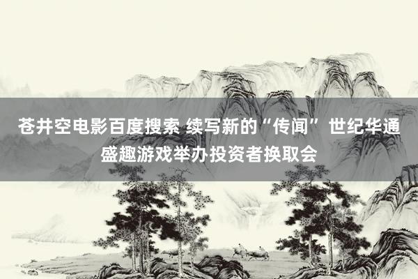 苍井空电影百度搜索 续写新的“传闻” 世纪华通盛趣游戏举办投资者换取会