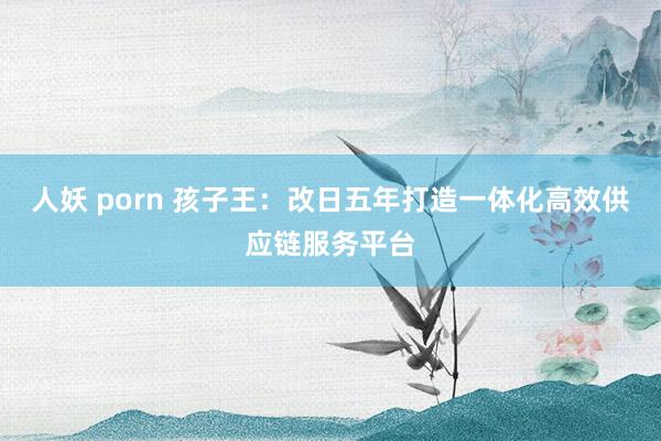 人妖 porn 孩子王：改日五年打造一体化高效供应链服务平台