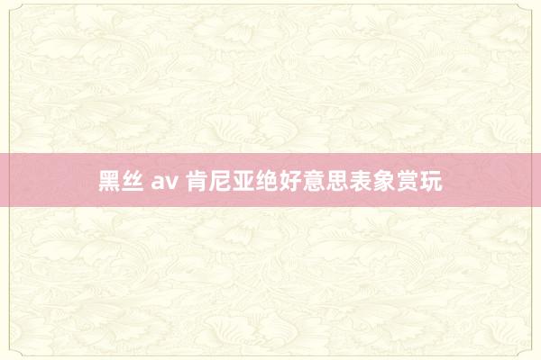 黑丝 av 肯尼亚绝好意思表象赏玩