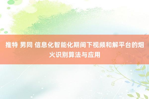推特 男同 信息化智能化期间下视频和解平台的烟火识别算法与应用