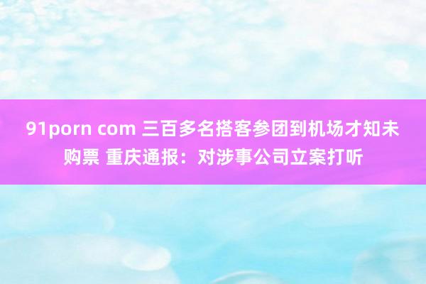 91porn com 三百多名搭客参团到机场才知未购票 重庆通报：对涉事公司立案打听