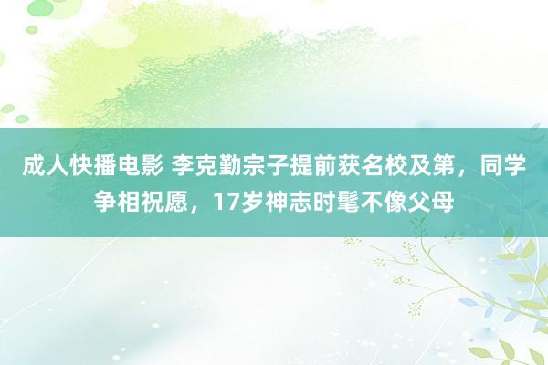 成人快播电影 李克勤宗子提前获名校及第，同学争相祝愿，17岁神志时髦不像父母