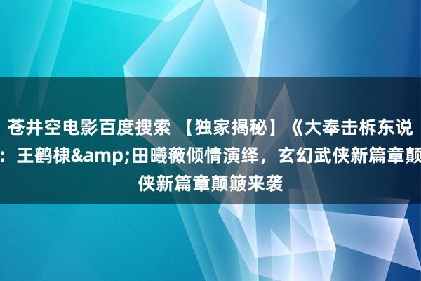 苍井空电影百度搜索 【独家揭秘】《大奉击柝东说念主》：王鹤棣&田曦薇倾情演绎，玄幻武侠新篇章颠簸来袭