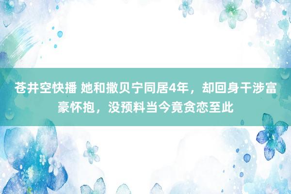 苍井空快播 她和撒贝宁同居4年，却回身干涉富豪怀抱，没预料当今竟贪恋至此