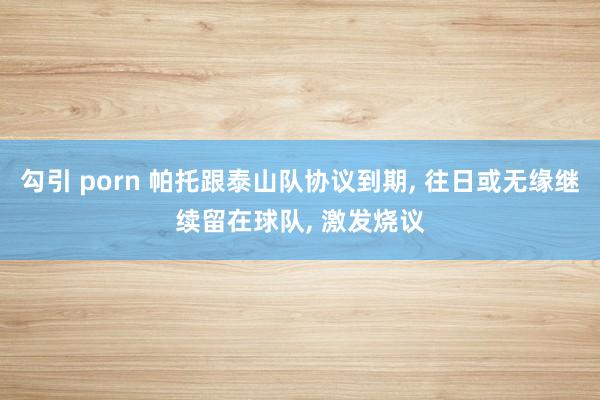 勾引 porn 帕托跟泰山队协议到期, 往日或无缘继续留在球队, 激发烧议